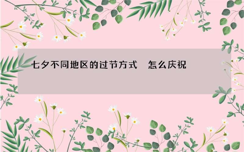 七夕不同地区的过节方式 怎么庆祝